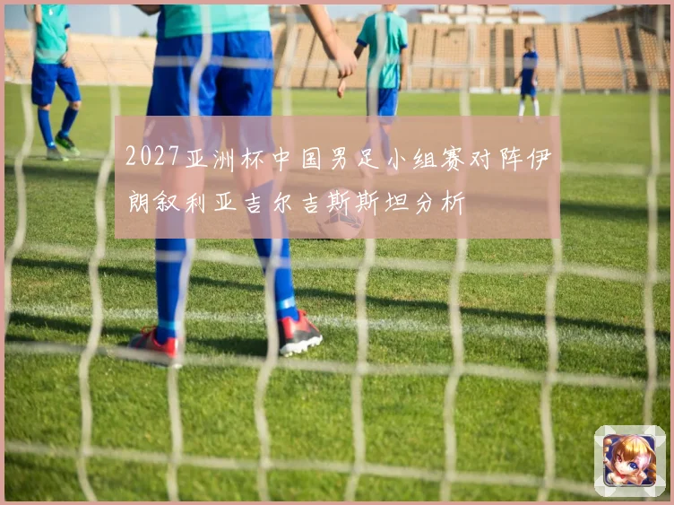 2027亚洲杯中国男足小组赛对阵伊朗叙利亚吉尔吉斯斯坦分析