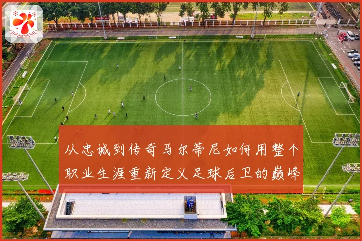 从忠诚到传奇马尔蒂尼如何用整个职业生涯重新定义足球后卫的巅峰标准
