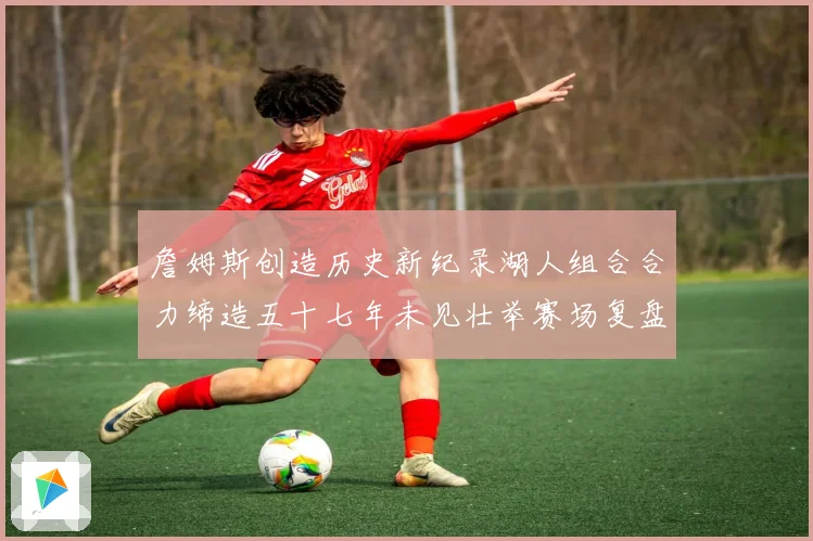 詹姆斯创造历史新纪录湖人组合合力缔造五十七年未见壮举赛场复盘
