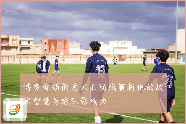 博努奇领衔意大利防线解析他的战术智慧与球队影响力