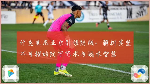 什克里尼亚尔引领防线，解析其坚不可摧的防守艺术与战术智慧