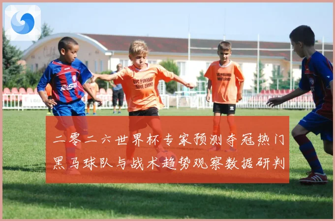 二零二六世界杯专家预测夺冠热门黑马球队与战术趋势观察数据研判