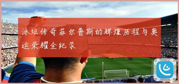 泳坛传奇菲尔普斯的辉煌历程与奥运荣耀全纪录