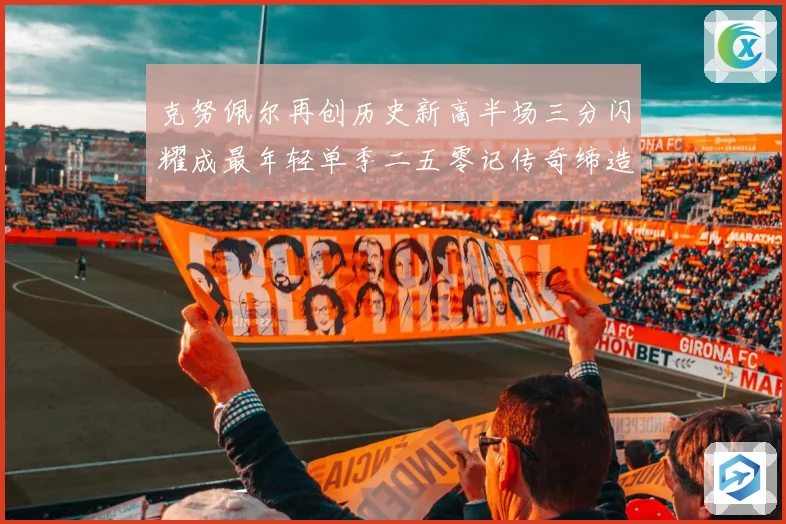 克努佩尔再创历史新高半场三分闪耀成最年轻单季二五零记传奇缔造赛场复盘