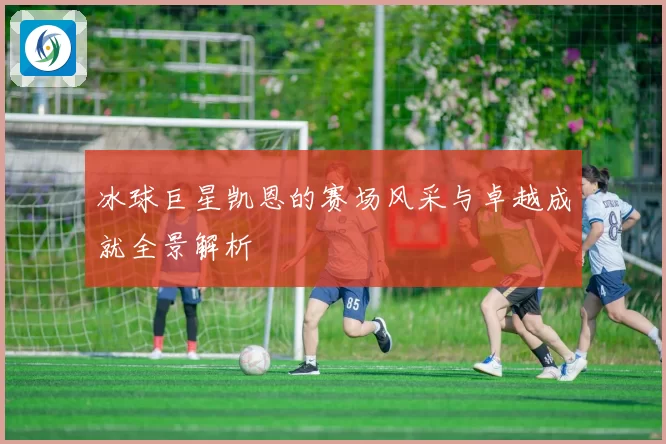 冰球巨星凯恩的赛场风采与卓越成就全景解析