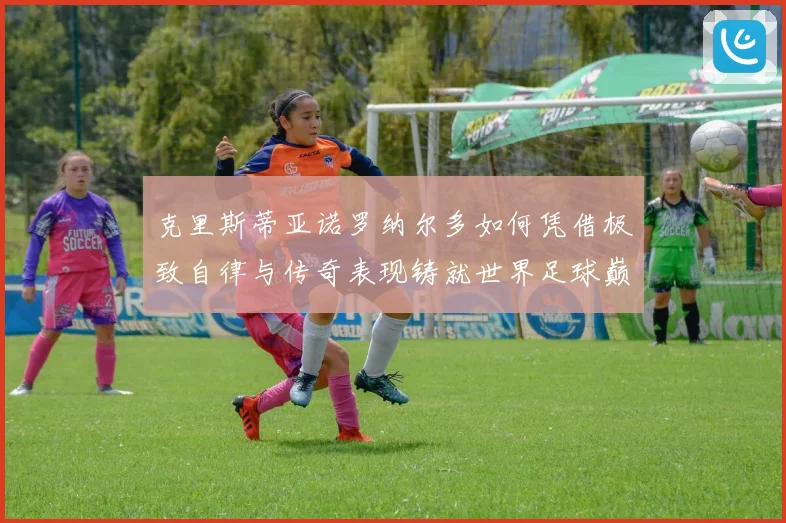 克里斯蒂亚诺罗纳尔多如何凭借极致自律与传奇表现铸就世界足球巅峰荣耀之路