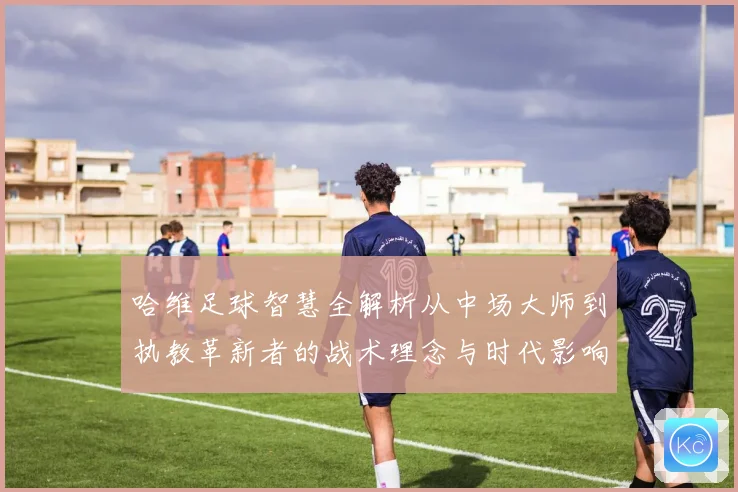 哈维足球智慧全解析从中场大师到执教革新者的战术理念与时代影响