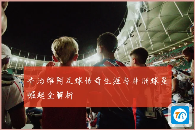 乔治维阿足球传奇生涯与非洲球星崛起全解析