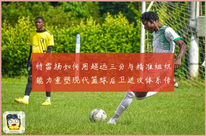 特雷杨如何用超远三分与精准组织能力重塑现代篮球后卫进攻体系传奇之路