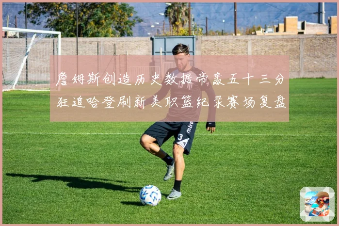 詹姆斯创造历史数据帝轰五十三分狂追哈登刷新美职篮纪录赛场复盘