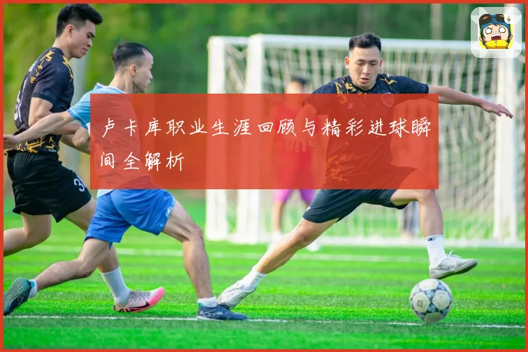 卢卡库职业生涯回顾与精彩进球瞬间全解析