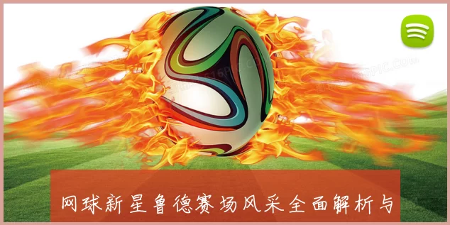 网球新星鲁德赛场风采全面解析与未来潜力展望