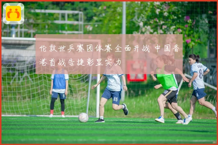 伦敦世乒赛团体赛全面开战 中国香港首战告捷彰显实力