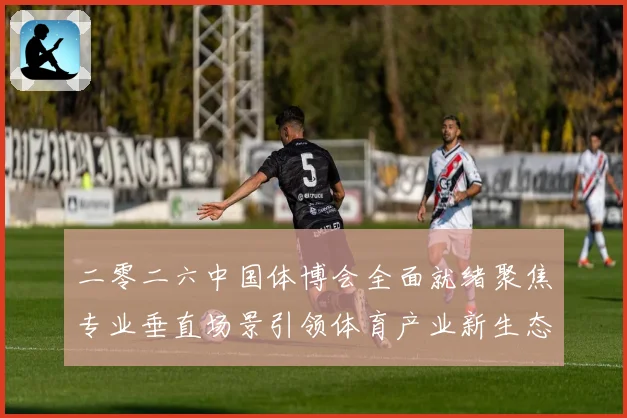 二零二六中国体博会全面就绪聚焦专业垂直场景引领体育产业新生态成长观察