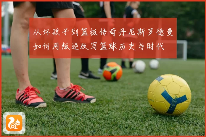 从坏孩子到篮板传奇丹尼斯罗德曼如何用叛逆改写篮球历史与时代