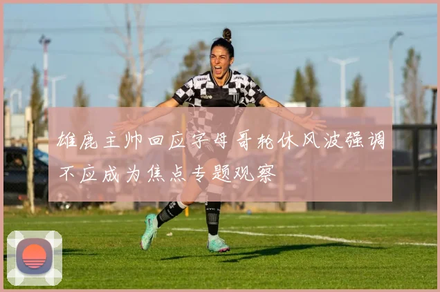 雄鹿主帅回应字母哥轮休风波强调不应成为焦点专题观察