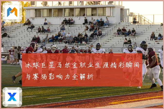 冰球巨星马尔金职业生涯精彩瞬间与赛场影响力全解析