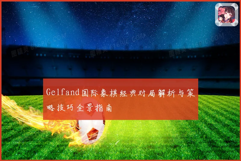 Gelfand国际象棋经典对局解析与策略技巧全景指南