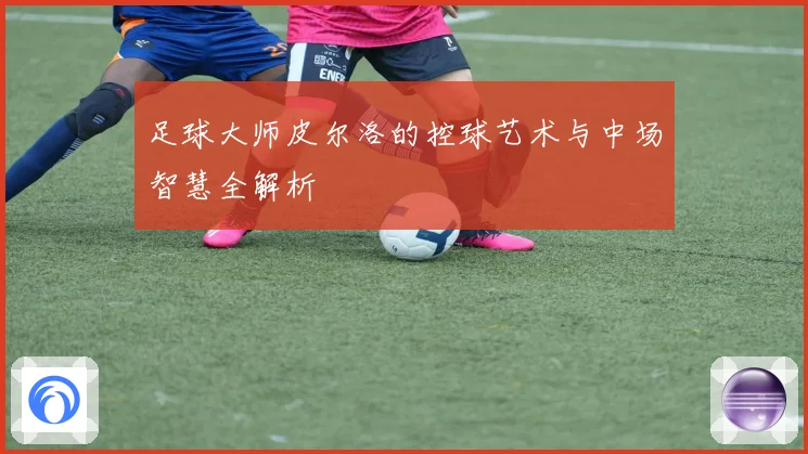 足球大师皮尔洛的控球艺术与中场智慧全解析
