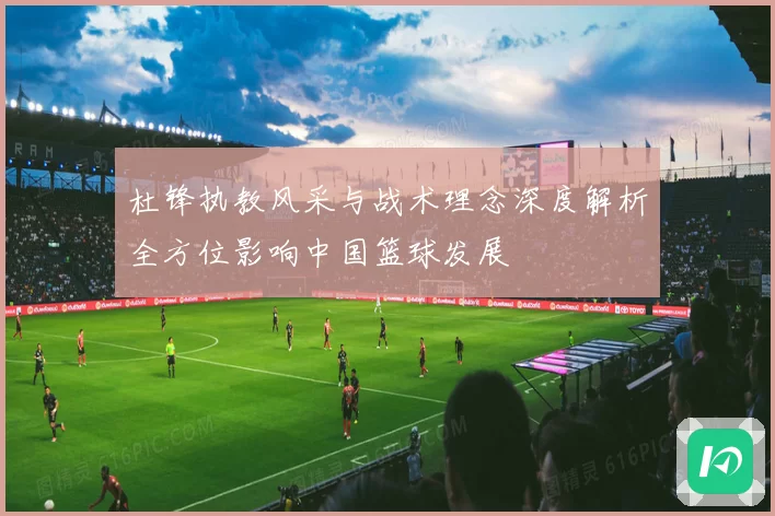 杜锋执教风采与战术理念深度解析全方位影响中国篮球发展