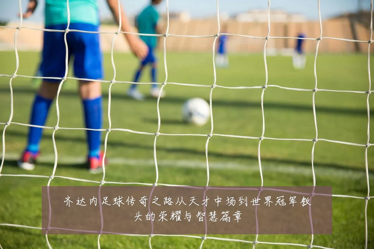 齐达内足球传奇之路从天才中场到世界冠军教头的荣耀与智慧篇章