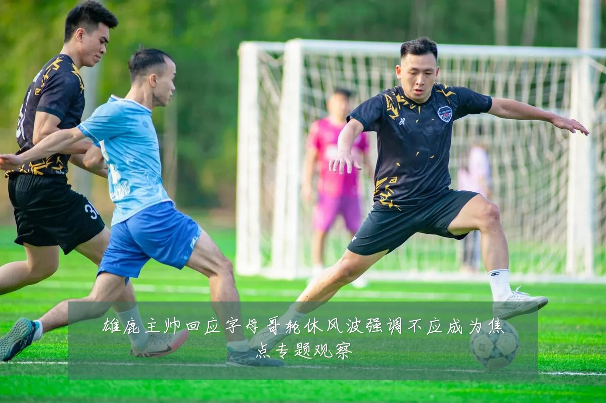 雄鹿主帅回应字母哥轮休风波强调不应成为焦点专题观察