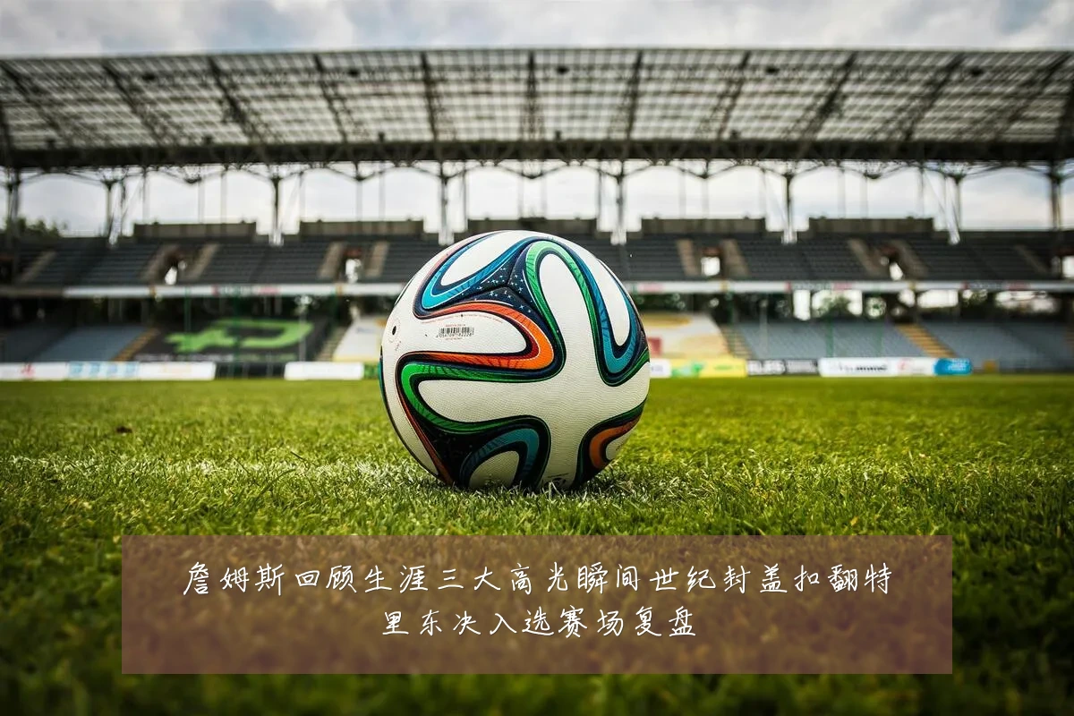詹姆斯回顾生涯三大高光瞬间世纪封盖扣翻特里东决入选赛场复盘