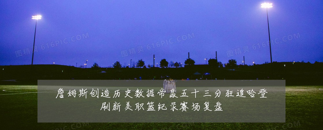 詹姆斯创造历史数据帝轰五十三分狂追哈登刷新美职篮纪录赛场复盘